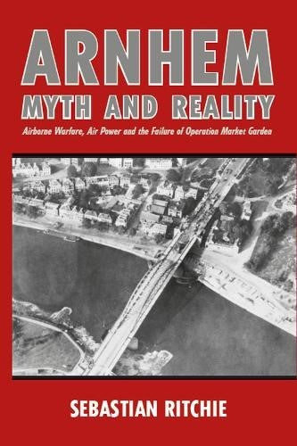 Arnhem: Myth and Reality: Airborne Warfare, Air Power and the Failure of Operati