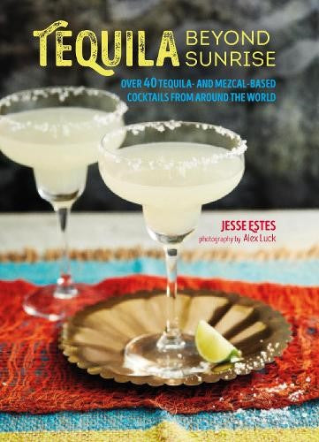 Tequila Beyond Sunrise: Over 40 Tequila and Mezcal-Based Cocktails from Around t