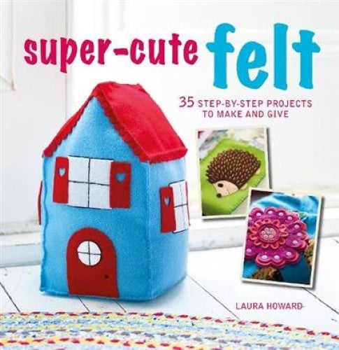 Super-Cute Felt: 35 step-by-step projects to make and give