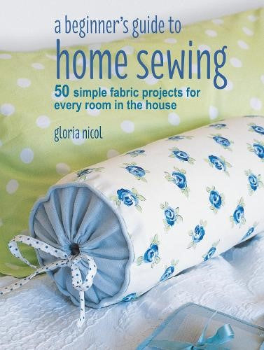 A Beginner's Guide to Home Sewing: 50 simple fabric projects for every room in t